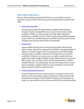 Amazon Web Services – AWS Serverless Multi-Tier Architectures November 2015
Page 13 of 19
IAM-Enabled Data Stores
Because AWS Lambda is integrated with IAM, it can use IAM for securing
integration with any AWS service that can be leveraged directly using the AWS
APIs.
 Amazon DynamoDB18
Amazon DynamoDB is the AWS infinitely scalable NoSQL database.
Consider Amazon DynamoDB when you want to retrieve data records
(400KB or smaller as of this writing) with single-digit millisecond
performance, regardless of scale. Using Amazon DynamoDB fine-grained
access control your Lambda functions can follow the best practice of least
privilege when querying specific data in DynamoDB
 Amazon S319
Amazon Simple Storage Service (Amazon S3) provides Internet-scale
object storage. Amazon S3 is designed for durability of 99.999999999% of
objects, so consider using it when your application needs cheap, highly
durable storage. In addition, Amazon S3 is designed for up to 99.99%
availability of objects over a given year, so consider using it when your
application requires highly available storage. Objects stored in Amazon S3
(files, images, logs, any binary data) can be accessed directly via HTTP.
Lambda functions can communicate securely with Amazon S3 via virtual
private endpoints, and data within S3 can be restricted to only the IAM
policy associated with the Lambda function.
 Amazon Elasticsearch Service20
Amazon Elasticsearch Service (Amazon ES) is a managed version of the
popular search and analytics engine, Elasticsearch. Amazon ES provides
managed provisioning of clusters, failure detection, and replacement of
nodes; you can restrict access to the Amazon ES API by using IAM policies.
 