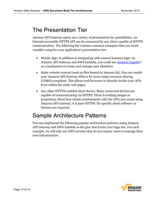 Amazon Web Services – AWS Serverless Multi-Tier Architectures November 2015
Page 14 of 19
The Presentation Tier
Amazon API Gateway opens up a variety of presentation tier possibilities. An
Internet-accessible HTTPS API can be consumed by any client capable of HTTPS
communication. The following list contains common examples that you could
consider using for your application’s presentation tier:
 Mobile App: In addition to integrating with custom business logic via
Amazon API Gateway and AWS Lambda, you could use Amazon Cognito21
as a mechanism to create and manage user identities.
 Static website content (such as files hosted in Amazon S3): You can enable
your Amazon API Gateway APIs to be cross-origin resource sharing
(CORS)-compliant. This allows web browsers to directly invoke your APIs
from within the static web pages.
 Any other HTTPS-enabled client device: Many connected devices are
capable of communicating via HTTPS. There is nothing unique or
proprietary about how clients communicate with the APIs you create using
Amazon API Gateway; it is pure HTTPS. No specific client software or
licenses are required.
Sample Architecture Patterns
You can implement the following popular architecture patterns using Amazon
API Gateway and AWS Lambda as the glue that forms your logic tier. For each
example, we will only use AWS services that do not require users to manage their
own infrastructure.
 