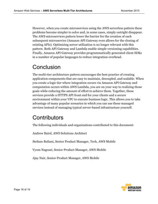 Amazon Web Services – AWS Serverless Multi-Tier Architectures November 2015
Page 18 of 19
However, when you create microservices using the AWS serverless pattern these
problems become simpler to solve and, in some cases, simply outright disappear.
The AWS microservices pattern lower the barrier for the creation of each
subsequent microservice (Amazon API Gateway even allows for the cloning of
existing APIs). Optimizing server utilization is no longer relevant with this
pattern. Both API Gateway and Lambda enable simple versioning capabilities.
Finally, Amazon API Gateway provides programmatically generated client SDKs
in a number of popular languages to reduce integration overhead.
Conclusion
The multi-tier architecture pattern encourages the best practice of creating
application components that are easy to maintain, decoupled, and scalable. When
you create a logic tier where integration occurs via Amazon API Gateway and
computation occurs within AWS Lambda, you are on your way to realizing those
goals while reducing the amount of effort to achieve them. Together, these
services provide a HTTPS API front end for your clients and a secure
environment within your VPC to execute business logic. This allows you to take
advantage of many popular scenarios in which you can use these managed
services instead of managing typical server-based infrastructure yourself.
Contributors
The following individuals and organizations contributed to this document:
Andrew Baird, AWS Solutions Architect
Stefano Buliani, Senior Product Manager, Tech, AWS Mobile
Vyom Nagrani, Senior Product Manager, AWS Mobile
Ajay Nair, Senior Product Manager, AWS Mobile
 