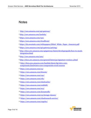 Amazon Web Services – AWS Serverless Multi-Tier Architectures November 2015
Page 19 of 19
Notes
1 http://aws.amazon.com/api-gateway/
2 http://aws.amazon.com/lambda/
3 https://aws.amazon.com/vpc/
4 https://aws.amazon.com/cloudfront/
5 https://d0.awsstatic.com/whitepapers/DDoS_White_Paper_June2015.pdf
6 https://aws.amazon.com/api-gateway/pricing/
7 http://docs.aws.amazon.com/apigateway/latest/developerguide/how-to-mock-
integration.html
8 http://aws.amazon.com/iam/
9 http://docs.aws.amazon.com/general/latest/gr/signature-version-4.html
10 http://docs.aws.amazon.com/lambda/latest/dg/intro-core-
components.html#intro-core-components-event-sources
11 https://aws.amazon.com/s3/
12 https://aws.amazon.com/kinesis/
13 https://aws.amazon.com/vpc/
14 https://aws.amazon.com/rds/
15 https://aws.amazon.com/elasticache/
16 https://aws.amazon.com/redshift/
17 https://aws.amazon.com/ec2/
18 https://aws.amazon.com/dynamodb/
19 https://aws.amazon.com/s3/storage-classes/
20 https://aws.amazon.com/elasticsearch-service/
21 https://aws.amazon.com/cognito/
 