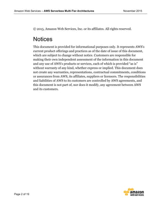 Amazon Web Services – AWS Serverless Multi-Tier Architectures November 2015
Page 2 of 19
© 2015, Amazon Web Services, Inc. or its affiliates. All rights reserved.
Notices
This document is provided for informational purposes only. It represents AWS’s
current product offerings and practices as of the date of issue of this document,
which are subject to change without notice. Customers are responsible for
making their own independent assessment of the information in this document
and any use of AWS’s products or services, each of which is provided “as is”
without warranty of any kind, whether express or implied. This document does
not create any warranties, representations, contractual commitments, conditions
or assurances from AWS, its affiliates, suppliers or licensors. The responsibilities
and liabilities of AWS to its customers are controlled by AWS agreements, and
this document is not part of, nor does it modify, any agreement between AWS
and its customers.
 