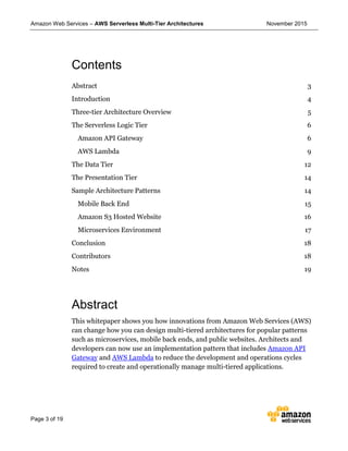 Amazon Web Services – AWS Serverless Multi-Tier Architectures November 2015
Page 3 of 19
Contents
Abstract 3
Introduction 4
Three-tier Architecture Overview 5
The Serverless Logic Tier 6
Amazon API Gateway 6
AWS Lambda 9
The Data Tier 12
The Presentation Tier 14
Sample Architecture Patterns 14
Mobile Back End 15
Amazon S3 Hosted Website 16
Microservices Environment 17
Conclusion 18
Contributors 18
Notes 19
Abstract
This whitepaper shows you how innovations from Amazon Web Services (AWS)
can change how you can design multi-tiered architectures for popular patterns
such as microservices, mobile back ends, and public websites. Architects and
developers can now use an implementation pattern that includes Amazon API
Gateway and AWS Lambda to reduce the development and operations cycles
required to create and operationally manage multi-tiered applications.
 