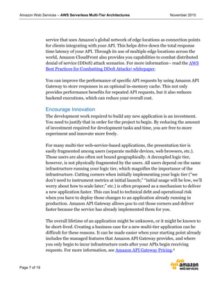 Amazon Web Services – AWS Serverless Multi-Tier Architectures November 2015
Page 7 of 19
service that uses Amazon’s global network of edge locations as connection points
for clients integrating with your API. This helps drive down the total response
time latency of your API. Through its use of multiple edge locations across the
world, Amazon CloudFront also provides you capabilities to combat distributed
denial of service (DDoS) attack scenarios. For more information– read the AWS
Best Practices for Combatting DDoS Attacks5 whitepaper.
You can improve the performance of specific API requests by using Amazon API
Gateway to store responses in an optional in-memory cache. This not only
provides performance benefits for repeated API requests, but it also reduces
backend executions, which can reduce your overall cost.
Encourage Innovation
The development work required to build any new application is an investment.
You need to justify that in order for the project to begin. By reducing the amount
of investment required for development tasks and time, you are free to more
experiment and innovate more freely.
For many multi-tier web-service-based applications, the presentation tier is
easily fragmented among users (separate mobile devices, web browsers, etc.).
Those users are also often not bound geographically. A decoupled logic tier,
however, is not physically fragmented by the users. All users depend on the same
infrastructure running your logic tier, which magnifies the importance of the
infrastructure. Cutting corners when initially implementing your logic tier (“we
don’t need to instrument metrics at initial launch;” “initial usage will be low, we’ll
worry about how to scale later;” etc.) is often proposed as a mechanism to deliver
a new application faster. This can lead to technical debt and operational risk
when you have to deploy those changes to an application already running in
production. Amazon API Gateway allows you to cut those corners and deliver
faster because the service has already implemented them for you.
The overall lifetime of an application might be unknown, or it might be known to
be short-lived. Creating a business case for a new multi-tier application can be
difficult for these reasons. It can be made easier when your starting point already
includes the managed features that Amazon API Gateway provides, and where
you only begin to incur infrastructure costs after your APIs begin receiving
requests. For more information, see Amazon API Gateway Pricing.6
 