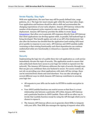 Amazon Web Services – AWS Serverless Multi-Tier Architectures November 2015
Page 8 of 19
Iterate Rapidly, Stay Agile
With new applications, the user base may still be poorly defined (size, usage
patterns, etc.). The logic tier must remain agile while the user base takes shape.
Your application and business should be able to shift and accommodate the
changing expectations of your early adopters. Amazon API Gateway reduces the
number of development cycles required to take an API from inception to
deployment. Amazon API Gateway provides the ability to create Mock
Integrations7 that allow you to generate API responses directly from API Gateway
that client applications can develop against while, in parallel, full backend logic is
being developed. This benefit applies not only at an API’s first deployment, but
also after the business has decided that the application (and existing API) must
pivot quickly in response to your users. API Gateway and AWS Lambda enable
versioning so that existing functionality and client dependencies can continue
undisturbed while new functionality is released as a separate API/function
version.
Security
Implementing the logic tier of a public three-tier web application as a web service
immediately elevates the topic of security. The application needs to ensure that
only authorized clients have access to your logic tier (which is exposed over the
network). The Amazon API Gateway addresses the topic of security through ways
that can give you confidence that your backend is secure. For access control, do
not rely on providing your client applications with static API key strings; these
can be extracted from clients and used elsewhere. You can take advantage of
several different ways in which Amazon API Gateway contributes to securing
your logic tier:
 All requests to your APIs can be made via HTTPS to enable encryption in
transit.
 Your AWS Lambda functions can restrict access so that there is a trust
relationship only between a particular API within Amazon API Gateway
and a particular function in AWS Lambda. There will be no other way to
invoke that Lambda function except by using the API through which you’ve
chosen to expose it.
 The Amazon API Gateway allows you to generate client SDKs to integrate
with your APIs. That SDK also manages the signing of requests when APIs
 