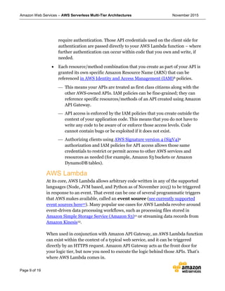 Amazon Web Services – AWS Serverless Multi-Tier Architectures November 2015
Page 9 of 19
require authentication. Those API credentials used on the client side for
authentication are passed directly to your AWS Lambda function – where
further authentication can occur within code that you own and write, if
needed.
 Each resource/method combination that you create as part of your API is
granted its own specific Amazon Resource Name (ARN) that can be
referenced in AWS Identity and Access Management (IAM)8 policies.
 This means your APIs are treated as first class citizens along with the
other AWS-owned APIs. IAM policies can be fine-grained; they can
reference specific resources/methods of an API created using Amazon
API Gateway.
 API access is enforced by the IAM policies that you create outside the
context of your application code. This means that you do not have to
write any code to be aware of or enforce those access levels. Code
cannot contain bugs or be exploited if it does not exist.
 Authorizing clients using AWS Signature version 4 (SigV4)9
authorization and IAM policies for API access allows those same
credentials to restrict or permit access to other AWS services and
resources as needed (for example, Amazon S3 buckets or Amazon
DynamoDB tables).
AWS Lambda
At its core, AWS Lambda allows arbitrary code written in any of the supported
languages (Node, JVM based, and Python as of November 2015) to be triggered
in response to an event. That event can be one of several programmatic triggers
that AWS makes available, called an event source (see currently supported
event sources here10). Many popular use cases for AWS Lambda revolve around
event-driven data processing workflows, such as processing files stored in
Amazon Simple Storage Service (Amazon S3)11 or streaming data records from
Amazon Kinesis12.
When used in conjunction with Amazon API Gateway, an AWS Lambda function
can exist within the context of a typical web service, and it can be triggered
directly by an HTTPS request. Amazon API Gateway acts as the front door for
your logic tier, but now you need to execute the logic behind those APIs. That’s
where AWS Lambda comes in.
 