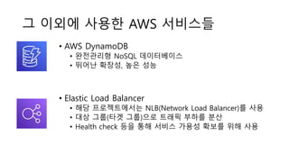 그 이외에 사용한 AWS 서비스들
• AWS DynamoDB
• 완전관리형 NoSQL 데이터베이스
• 뛰어난 확장성, 높은 성능
• Elastic Load Balancer
• 해당 프로젝트에서는 NLB(Network Load Balancer)를 사용
• 대상 그룹(타겟 그룹)으로 트래픽 부하를 분산
• Health check 등을 통해 서비스 가용성 확보를 위해 사용
 