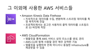 그 이외에 사용한 AWS 서비스들
• Amazon Kinesis Data Firehose
• 지속적으로 데이터를 수집, 변환하여 스트리밍 데이터를 특
정 목적지에 전달
• 프로젝트에서는 로그인 사용자의 클릭 데이터를 스트림으
로 S3 버킷에 저장
• AWS CloudFormation
• 템플릿을 통해 AWS 서비스 상의 리소스를 생성, 관리
• AWS-CLI와 함께 사용할 경우 매우 강력한 기능
• 템플릿을 실행하여 언제 어디서나 동일한 Infrastructure를
제공받을 수 있음
 