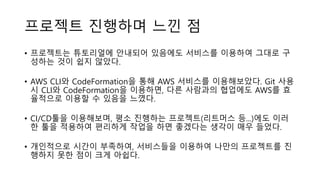 프로젝트 진행하며 느낀 점
• 프로젝트는 튜토리얼에 안내되어 있음에도 서비스를 이용하여 그대로 구
성하는 것이 쉽지 않았다.
• AWS CLI와 CodeFormation을 통해 AWS 서비스를 이용해보았다. Git 사용
시 CLI와 CodeFormation을 이용하면, 다른 사람과의 협업에도 AWS를 효
율적으로 이용할 수 있음을 느꼈다.
• CI/CD툴을 이용해보며, 평소 진행하는 프로젝트(리트머스 등...)에도 이러
한 툴을 적용하여 편리하게 작업을 하면 좋겠다는 생각이 매우 들었다.
• 개인적으로 시간이 부족하여, 서비스들을 이용하여 나만의 프로젝트를 진
행하지 못한 점이 크게 아쉽다.
 