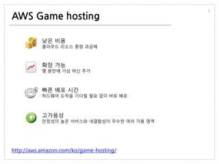 AWS Game hosting
5
http://aws.amazon.com/ko/game-hosting/
낮은 비용
클라우드 리소스 종량 과금제
확장 가능
몇 분만에 가상 머신 추가
빠른 배포 시간
하드웨어 도착을 기다릴 필요 없이 바로 배포
고가용성
안정성이 높은 서비스와 내결함성이 우수한 여러 가용 영역
 
