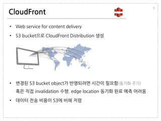 CloudFront
• Web service for content delivery
• S3 bucket으로 CloudFront Distribution 생성
• 변경된 S3 bucket object가 반영되려면 시간이 필요함(동기화 주기)
혹은 직접 invalidation 수행. edge location 동기화 완료 예측 어려움
• 데이터 전송 비용이 S3에 비해 저렴
9
 