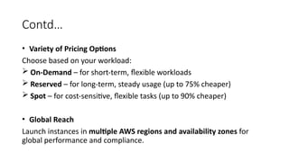 Contd…
• Variety of Pricing Options
Choose based on your workload:
 On-Demand – for short-term, flexible workloads
 Reserved – for long-term, steady usage (up to 75% cheaper)
 Spot – for cost-sensitive, flexible tasks (up to 90% cheaper)
• Global Reach
Launch instances in multiple AWS regions and availability zones for
global performance and compliance.
 