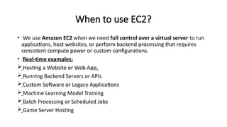 When to use EC2?
• We use Amazon EC2 when we need full control over a virtual server to run
applications, host websites, or perform backend processing that requires
consistent compute power or custom configurations.
• Real-time examples:
Hosting a Website or Web App.
Running Backend Servers or APIs
Custom Software or Legacy Applications
Machine Learning Model Training
Batch Processing or Scheduled Jobs
Game Server Hosting
 