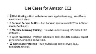 Use Cases for Amazon EC2
• ️
🖥️Web Hosting – Host websites or web applications (e.g., WordPress,
e-commerce sites).
• 🔁 Backend Servers & APIs – Run backend services and RESTful APIs for
mobile/web apps.
• 🧠 Machine Learning Training – Train ML models using GPU-based EC2
instances.
• 🧮 Batch Processing – Perform scheduled tasks like data analysis, report
generation, or media conversion.
• ️🕹️Game Server Hosting – Run multiplayer game servers (e.g.,
Minecraft, Unreal).
 