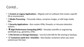 Contd…
• 🧱 Custom or Legacy Applications – Migrate and run software that needs a specific
OS or environment.
• 🎥 Media Processing – Transcode videos, compress images, or edit large media
files.
• 🔐 Security Applications – Run custom VPNs, firewalls, or intrusion detection
systems.
• 🌍 High-Performance Computing (HPC) – Simulate scientific or engineering
workloads (e.g., genomics, CFD).
• 📁 File Servers or Storage Gateways – Use EC2 with EBS for file sharing or backups.
• 📦 Containers (with EC2 + ECS/EKS) – Host Docker containers when you need
control over the host.
 