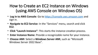 How to Create an EC2 Instance on Windows
(using AWS Console on Windows OS)
• Log in to AWS Console: Go to https://console.aws.amazon.com and
sign in.
• Navigate to EC2 Service: In the "Services" menu, search and click
EC2.
• Click “Launch Instance”: This starts the instance creation process.
• Enter Instance Name: Provide a recognizable name for your instance.
• Choose AMI: Select a Windows Server AMI, such as “Microsoft
Windows Server 2022 Base”.
 
