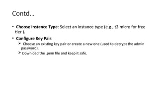 Contd…
• Choose Instance Type: Select an instance type (e.g., t2.micro for free
tier ).
• Configure Key Pair:
 Choose an existing key pair or create a new one (used to decrypt the admin
password).
 Download the .pem file and keep it safe.
 