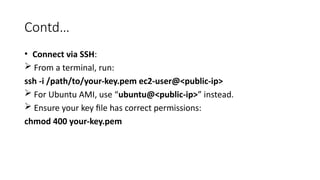 Contd…
• Connect via SSH:
 From a terminal, run:
ssh -i /path/to/your-key.pem ec2-user@<public-ip>
 For Ubuntu AMI, use “ubuntu@<public-ip>” instead.
 Ensure your key file has correct permissions:
chmod 400 your-key.pem
 