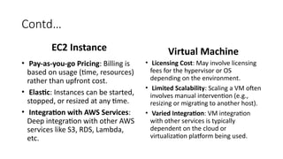 Contd…
EC2 Instance
• Pay-as-you-go Pricing: Billing is
based on usage (time, resources)
rather than upfront cost.
• Elastic: Instances can be started,
stopped, or resized at any time.
• Integration with AWS Services:
Deep integration with other AWS
services like S3, RDS, Lambda,
etc.
Virtual Machine
• Licensing Cost: May involve licensing
fees for the hypervisor or OS
depending on the environment.
• Limited Scalability: Scaling a VM often
involves manual intervention (e.g.,
resizing or migrating to another host).
• Varied Integration: VM integration
with other services is typically
dependent on the cloud or
virtualization platform being used.
 