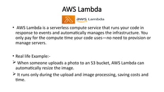 AWS Lambda
• AWS Lambda is a serverless compute service that runs your code in
response to events and automatically manages the infrastructure. You
only pay for the compute time your code uses—no need to provision or
manage servers.
• Real life Example:-
 When someone uploads a photo to an S3 bucket, AWS Lambda can
automatically resize the image.
 It runs only during the upload and image processing, saving costs and
time.
 