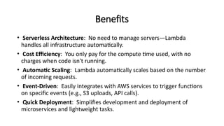 Benefits
• Serverless Architecture: No need to manage servers—Lambda
handles all infrastructure automatically.
• Cost Efficiency: You only pay for the compute time used, with no
charges when code isn't running.
• Automatic Scaling: Lambda automatically scales based on the number
of incoming requests.
• Event-Driven: Easily integrates with AWS services to trigger functions
on specific events (e.g., S3 uploads, API calls).
• Quick Deployment: Simplifies development and deployment of
microservices and lightweight tasks.
 