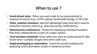When to use ?
• Event-driven tasks: When you want code to run automatically in
response to events (e.g., S3 file upload, DynamoDB change, or API call).
• Short, stateless functions: Ideal for lightweight tasks that don’t need to
remember previous state (e.g., data processing, notifications).
• Microservices architecture: Perfect for deploying individual functions
that work independently as part of a larger system.
• Cost-sensitive workloads: Great when you want to avoid paying for idle
server time—Lambda charges only when code runs.
• Rapid prototyping or automation: Useful for quickly building and
deploying small automation scripts or backend services.
 