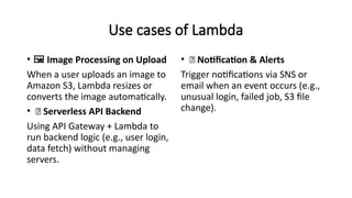 Use cases of Lambda
• ️
🖼️Image Processing on Upload
When a user uploads an image to
Amazon S3, Lambda resizes or
converts the image automatically.
• 🌐 Serverless API Backend
Using API Gateway + Lambda to
run backend logic (e.g., user login,
data fetch) without managing
servers.
• 🔔 Notification & Alerts
Trigger notifications via SNS or
email when an event occurs (e.g.,
unusual login, failed job, S3 file
change).
 