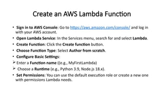 Create an AWS Lambda Function
• Sign in to AWS Console: Go to https://aws.amazon.com/console/ and log in
with your AWS account.
• Open Lambda Service: In the Services menu, search for and select Lambda.
• Create Function: Click the Create function button.
• Choose Function Type: Select Author from scratch.
• Configure Basic Settings:
Enter a Function name ((e.g., MyFirstLambda)
 Choose a Runtime (e.g., Python 3.9, Node.js 18.x).
• Set Permissions: You can use the default execution role or create a new one
with permissions Lambda needs.
 