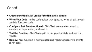 Contd….
• Create Function: Click Create function at the bottom.
• Write Your Code: In the code editor that appears, write or paste your
Lambda function code.
• Configure Test Event (optional): Click Test, create a test event to
simulate an input event, and save it.
• Test the Function: Click Test again to run your Lambda and see the
results.
• Deploy: Your function is now created and ready to trigger via events
or API calls.
 