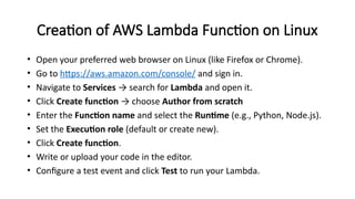 Creation of AWS Lambda Function on Linux
• Open your preferred web browser on Linux (like Firefox or Chrome).
• Go to https://aws.amazon.com/console/ and sign in.
• Navigate to Services → search for Lambda and open it.
• Click Create function → choose Author from scratch
• Enter the Function name and select the Runtime (e.g., Python, Node.js).
• Set the Execution role (default or create new).
• Click Create function.
• Write or upload your code in the editor.
• Configure a test event and click Test to run your Lambda.
 