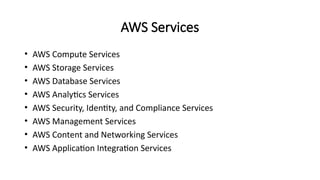 AWS Services
• AWS Compute Services
• AWS Storage Services
• AWS Database Services
• AWS Analytics Services
• AWS Security, Identity, and Compliance Services
• AWS Management Services
• AWS Content and Networking Services
• AWS Application Integration Services
 