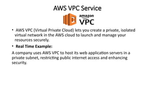 AWS VPC Service
• AWS VPC (Virtual Private Cloud) lets you create a private, isolated
virtual network in the AWS cloud to launch and manage your
resources securely.
• Real Time Example:
A company uses AWS VPC to host its web application servers in a
private subnet, restricting public internet access and enhancing
security.
 