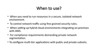 When to use?
• When you need to run resources in a secure, isolated network
environment.
• To control network traffic using fine-grained security rules.
• When setting up hybrid cloud environments integrating on-premises
with AWS.
• For compliance requirements demanding private network
segmentation.
• To configure multi-tier applications with public and private subnets.
 