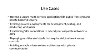 Use Cases
• Hosting a secure multi-tier web application with public front-end and
private backend servers.
• Creating isolated environments for development, testing, and
production workloads.
• Establishing VPN connections to extend your corporate network to
AWS.
• Deploying sensitive workloads that require strict network access
controls.
• Building scalable microservices architecture with private
communication.
 