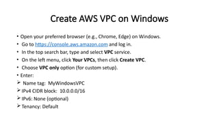 Create AWS VPC on Windows
• Open your preferred browser (e.g., Chrome, Edge) on Windows.
• Go to https://console.aws.amazon.com and log in.
• In the top search bar, type and select VPC service.
• On the left menu, click Your VPCs, then click Create VPC.
• Choose VPC only option (for custom setup).
• Enter:
 Name tag: MyWindowsVPC
IPv4 CIDR block: 10.0.0.0/16
IPv6: None (optional)
Tenancy: Default
 