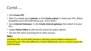 Contd…..
• Click Create VPC.
• After it's created, go to Subnets → click Create subnet → select your VPC, define
availability zones and CIDR blocks (e.g., 10.0.1.0/24 )
• Go to Internet Gateways → click Create internet gateway, then attach it to your
VPC.
• Update Route Tables to add internet access for public subnets.
• Use this VPC when launching EC2 or other services.
Note:-
Creating a VPC via the AWS Console is identical across platforms because it’s
browser-based. The only difference is which OS/browser you’re using to access the
web interface.
 