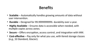 Benefits
• Scalable – Automatically handles growing amounts of data without
user intervention.
• Durable – Designed for 99.999999999% durability over a year.
• Highly Available – Ensures data is accessible when needed, with
multiple copies across zones.
• Secure – Offers encryption, access control, and integration with IAM.
• Cost-effective – Pay only for what you use, with tiered storage classes
(e.g., S3 Standard, Glacier).
 