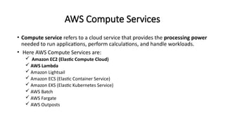 AWS Compute Services
• Compute service refers to a cloud service that provides the processing power
needed to run applications, perform calculations, and handle workloads.
• Here AWS Compute Services are:
 Amazon EC2 (Elastic Compute Cloud)
 AWS Lambda
 Amazon Lightsail
 Amazon ECS (Elastic Container Service)
 Amazon EKS (Elastic Kubernetes Service)
 AWS Batch
 AWS Fargate
 AWS Outposts
 