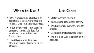 When to Use ?
• When you need a durable and
scalable place to store files like
images, videos, backups, or logs.
• Ideal for serving static website
content, storing big data for
analytics, or as a data lake
foundation.
• Use it to archive data cost-
efficiently with Glacier or tiered
storage.
Use Cases
• Static website hosting
• Backup and disaster recovery
• Media storage (videos, images,
audio)
• Data lake and analytics input
• Mobile and web application file
storage
 
