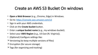 Create an AWS S3 Bucket On windows
• Open a Web Browser (e.g., Chrome, Edge) in Windows.
• Go to: https://console.aws.amazon.com/s3
• Sign in with your AWS credentials.
• Click on the Create bucket button.
• Enter a unique bucket name (e.g., my-windows-bucket).
• Select your AWS Region (e.g., US East (N. Virginia)).
• (Optional) Configure settings like:
Versioning (to keep multiple versions of files)
Encryption (for secure storage)
Tags (for organizing and tracking)
 