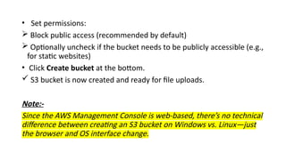 • Set permissions:
 Block public access (recommended by default)
 Optionally uncheck if the bucket needs to be publicly accessible (e.g.,
for static websites)
• Click Create bucket at the bottom.
 S3 bucket is now created and ready for file uploads.
Note:-
Since the AWS Management Console is web-based, there’s no technical
difference between creating an S3 bucket on Windows vs. Linux—just
the browser and OS interface change.
 