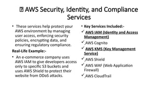 🔐 AWS Security, Identity, and Compliance
Services
• These services help protect your
AWS environment by managing
user access, enforcing security
policies, encrypting data, and
ensuring regulatory compliance.
Real-Life Example:-
• An e-commerce company uses
AWS IAM to give developers access
only to specific S3 buckets and
uses AWS Shield to protect their
website from DDoS attacks.
• Key Services Included:-
 AWS IAM (Identity and Access
Management)
 AWS Cognito
 AWS KMS (Key Management
Service)
 AWS Shield
 AWS WAF (Web Application
Firewall)
 AWS CloudTrail
 