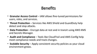 Benefits
• Granular Access Control – IAM allows fine-tuned permissions for
users, roles, and services.
• Threat Protection – Services like AWS Shield and GuardDuty help
detect and stop attacks.
• Data Protection – Encrypt data at rest and in transit using AWS KMS
and Secrets Manager.
• Audit and Compliance – Tools like CloudTrail and AWS Config help
meet compliance needs and track changes.
• Scalable Security – Apply consistent security policies as your cloud
environment grows.
 