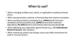 When to use?
• When managing multiple users, teams, or applications needing restricted
access.
• When storing sensitive customer or financial data that requires encryption.
• When meeting compliance standards (e.g., HIPAA[Health Insurance
Portability and Accountability Act], GDPR[General Data Protection
Regulation], PCI DSS[Payment Card Industry Data Security Standard]).
• When defending your application against threats (e.g., DDoS[Distributed
Denial of Service], SQL injection).
• When monitoring activity and changes across your AWS environment for
audit or security reviews.
 
