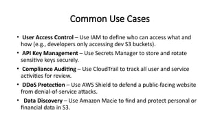 Common Use Cases
• User Access Control – Use IAM to define who can access what and
how (e.g., developers only accessing dev S3 buckets).
• API Key Management – Use Secrets Manager to store and rotate
sensitive keys securely.
• Compliance Auditing – Use CloudTrail to track all user and service
activities for review.
• DDoS Protection – Use AWS Shield to defend a public-facing website
from denial-of-service attacks.
• Data Discovery – Use Amazon Macie to find and protect personal or
financial data in S3.
 