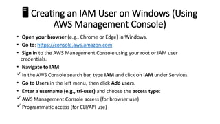 ️
🖥️Creating an IAM User on Windows (Using
AWS Management Console)
• Open your browser (e.g., Chrome or Edge) in Windows.
• Go to: https://console.aws.amazon.com
• Sign in to the AWS Management Console using your root or IAM user
credentials.
• Navigate to IAM:
In the AWS Console search bar, type IAM and click on IAM under Services.
• Go to Users in the left menu, then click Add users.
• Enter a username (e.g., tri-user) and choose the access type:
AWS Management Console access (for browser use)
Programmatic access (for CLI/API use)
 