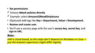 • Set permissions:
 Choose Attach policies directly
 Example: select AmazonS3ReadOnlyAccess
• (Optional) Add tags like Key = Department, Value = Development.
• Review and create user.
• You’ll see a success page with the user's access key, secret key, and
sign-in URL.
Note:-
IAM is cloud-based, so the steps don’t depend on Windows or Linux —
just the browser experience might differ slightly.
 