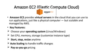 Amazon EC2 (Elastic Compute Cloud)
• Amazon EC2 provides virtual servers in the cloud that you can use to
run applications, just like a physical computer — but scalable and
managed by AWS.
• Key Features:
 Choose your operating system (Linux/Windows)
 Set CPU, memory, storage (customize instance type)
 Start, stop, resize anytime
 Auto Scaling to handle traffic changes
 Pay-as-you-go pricing
 