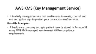 AWS KMS (Key Management Service)
• It is a fully managed service that enables you to create, control, and
use encryption keys to protect your data across AWS services.
Real-Life Example:-
• A healthcare company encrypts patient records stored in Amazon S3
using AWS KMS-managed keys to meet HIPAA compliance
requirements.
 