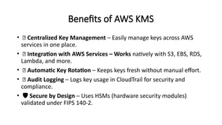 Benefits of AWS KMS
• 🔐 Centralized Key Management – Easily manage keys across AWS
services in one place.
• 🧩 Integration with AWS Services – Works natively with S3, EBS, RDS,
Lambda, and more.
• 🔁 Automatic Key Rotation – Keeps keys fresh without manual effort.
• 📜 Audit Logging – Logs key usage in CloudTrail for security and
compliance.
• ️🛡️Secure by Design – Uses HSMs (hardware security modules)
validated under FIPS 140-2.
 