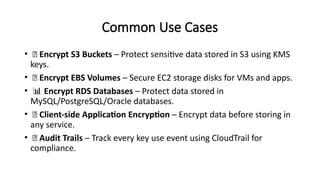 Common Use Cases
• 🔐 Encrypt S3 Buckets – Protect sensitive data stored in S3 using KMS
keys.
• 💾 Encrypt EBS Volumes – Secure EC2 storage disks for VMs and apps.
• 📊 Encrypt RDS Databases – Protect data stored in
MySQL/PostgreSQL/Oracle databases.
• 🔐 Client-side Application Encryption – Encrypt data before storing in
any service.
• 🧾 Audit Trails – Track every key use event using CloudTrail for
compliance.
 